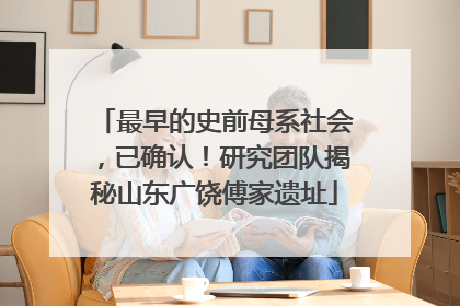 最早的史前母系社会，已确认！研究团队揭秘山东广饶傅家遗址