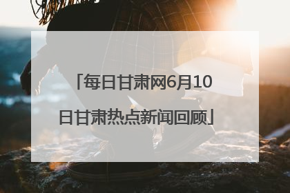 每日甘肃网6月10日甘肃热点新闻回顾