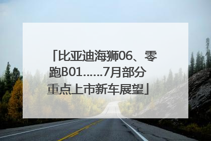 比亚迪海狮06、零跑B01……7月部分重点上市新车展望