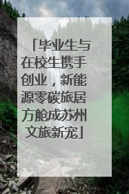 毕业生与在校生携手创业，新能源零碳旅居方舱成苏州文旅新宠