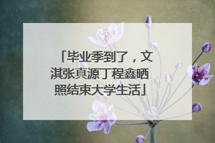 毕业季到了，文淇张真源丁程鑫晒照结束大学生活