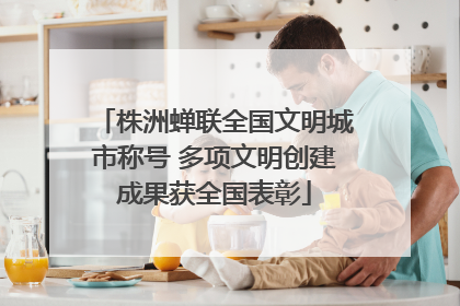 株洲蝉联全国文明城市称号 多项文明创建成果获全国表彰