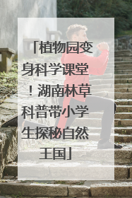 植物园变身科学课堂！湖南林草科普带小学生探秘自然王国
