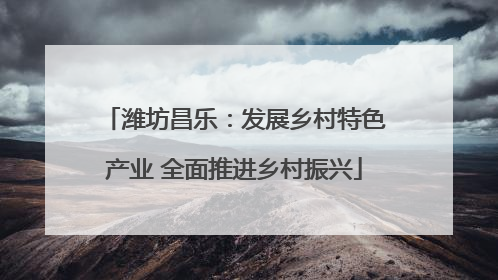潍坊昌乐：发展乡村特色产业 全面推进乡村振兴