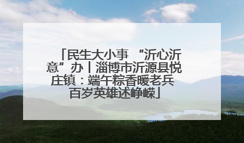民生大小事 “沂心沂意”办丨淄博市沂源县悦庄镇：端午粽香暖老兵 百岁英雄述峥嵘