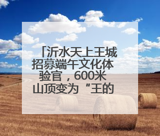沂水天上王城招募端午文化体验官，600米山顶变为“王的花园”