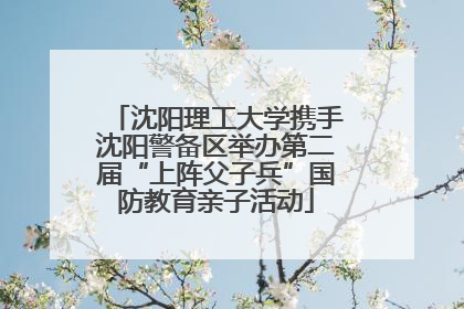 沈阳理工大学携手沈阳警备区举办第二届“上阵父子兵”国防教育亲子活动