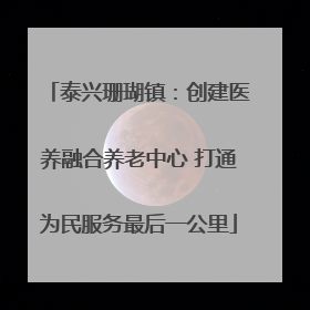 泰兴珊瑚镇：创建医养融合养老中心 打通为民服务最后一公里