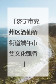 济宁市兖州区酒仙桥街道端午市集文化飘香