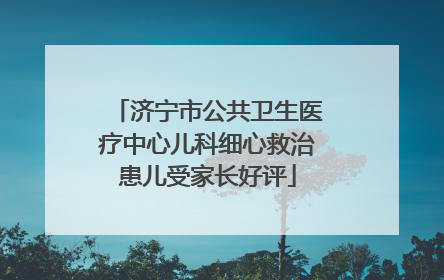 济宁市公共卫生医疗中心儿科细心救治患儿受家长好评