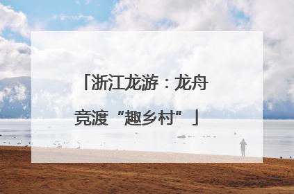 浙江龙游：龙舟竞渡“趣乡村”