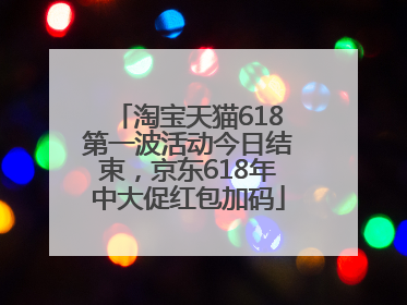 淘宝天猫618第一波活动今日结束，京东618年中大促红包加码