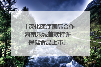 深化医疗国际合作 海南乐城首款特许保健食品上市