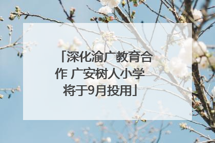 深化渝广教育合作 广安树人小学将于9月投用