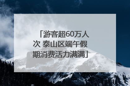 游客超60万人次 泰山区端午假期消费活力满满
