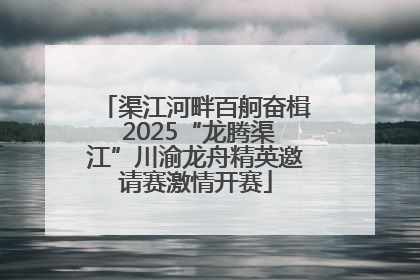 渠江河畔百舸奋楫 2025“龙腾渠江”川渝龙舟精英邀请赛激情开赛