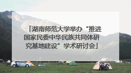 湖南师范大学举办“推进国家民委中华民族共同体研究基地建设”学术研讨会