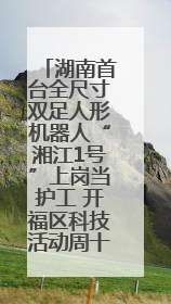 湖南首台全尺寸双足人形机器人“湘江1号”上岗当护工 开福区科技活动周十大科创项目签约