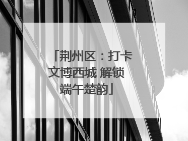 荆州区：打卡文博西城 解锁端午楚韵