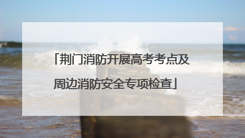 荆门消防开展高考考点及周边消防安全专项检查