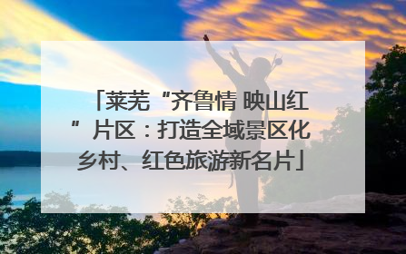 莱芜“齐鲁情 映山红”片区：打造全域景区化乡村、红色旅游新名片