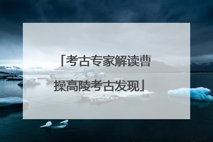 考古专家解读曹操高陵考古发现