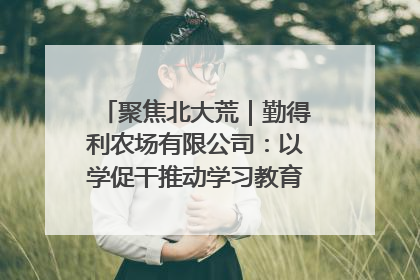 聚焦北大荒｜勤得利农场有限公司：以学促干推动学习教育“升温提速”