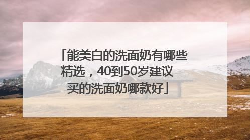 能美白的洗面奶有哪些精选，40到50岁建议买的洗面奶哪款好