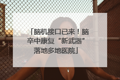 脑机接口已来！脑卒中康复“新武器”落地多地医院