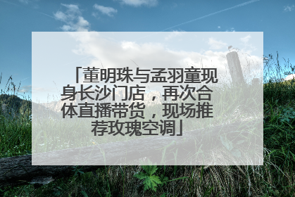 董明珠与孟羽童现身长沙门店，再次合体直播带货，现场推荐玫瑰空调