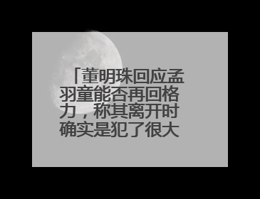 董明珠回应孟羽童能否再回格力，称其离开时确实是犯了很大的错：她对我来说是孩子