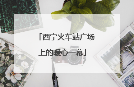 西宁火车站广场上的暖心一幕