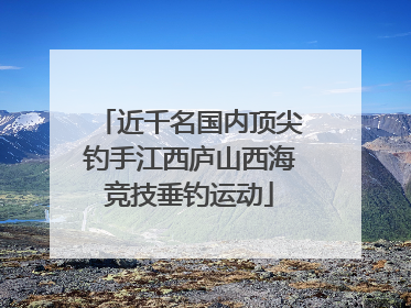 近千名国内顶尖钓手江西庐山西海竞技垂钓运动