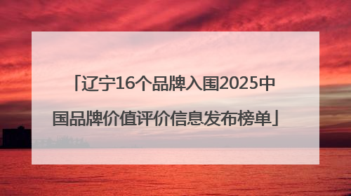 辽宁16个品牌入围2025中国品牌价值评价信息发布榜单