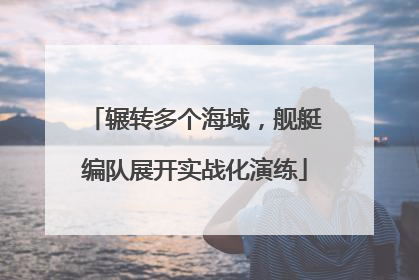 辗转多个海域，舰艇编队展开实战化演练