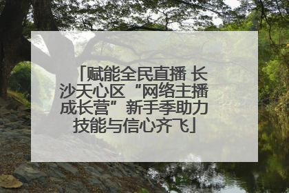 赋能全民直播 长沙天心区“网络主播成长营”新手季助力技能与信心齐飞