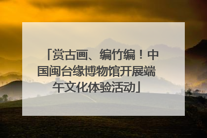 赏古画、编竹编！中国闽台缘博物馆开展端午文化体验活动