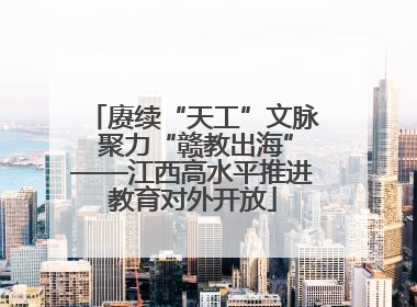 赓续“天工”文脉 聚力“赣教出海”——江西高水平推进教育对外开放