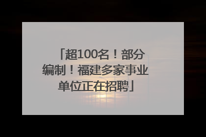 超100名！部分编制！福建多家事业单位正在招聘