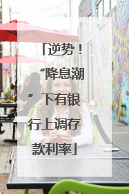 逆势！“降息潮”下有银行上调存款利率