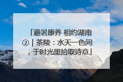 避暑康养 相约湖南②｜茶陵：水天一色间，于时光里拾取诗意