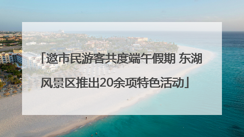 邀市民游客共度端午假期 东湖风景区推出20余项特色活动