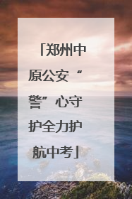 郑州中原公安“警”心守护全力护航中考