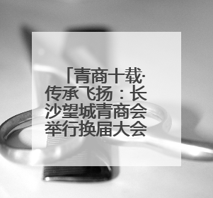 青商十载·传承飞扬：长沙望城青商会举行换届大会暨十周年盛典