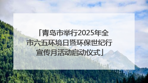 青岛市举行2025年全市六五环境日暨环保世纪行宣传月活动启动仪式