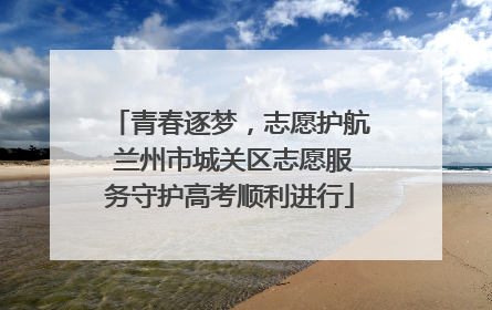 青春逐梦，志愿护航 兰州市城关区志愿服务守护高考顺利进行