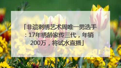 非遗刺绣艺术周唯一男选手：17年绣龄家传三代，年销200万，将试水直播