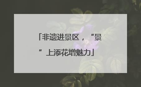 非遗进景区，“景”上添花增魅力