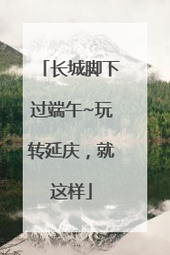 长城脚下过端午~玩转延庆，就这样