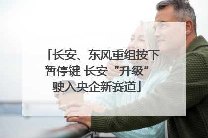 长安、东风重组按下暂停键 长安“升级”驶入央企新赛道